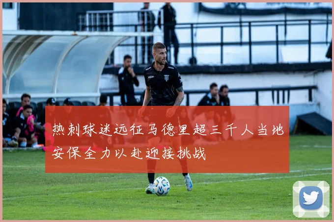 热刺球迷远征马德里超三千人当地安保全力以赴迎接挑战