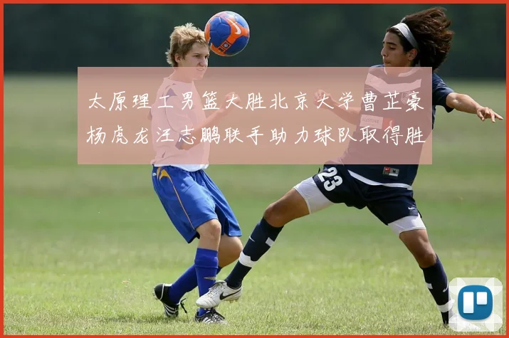 太原理工男篮大胜北京大学曹芷豪杨虎龙汪志鹏联手助力球队取得胜利